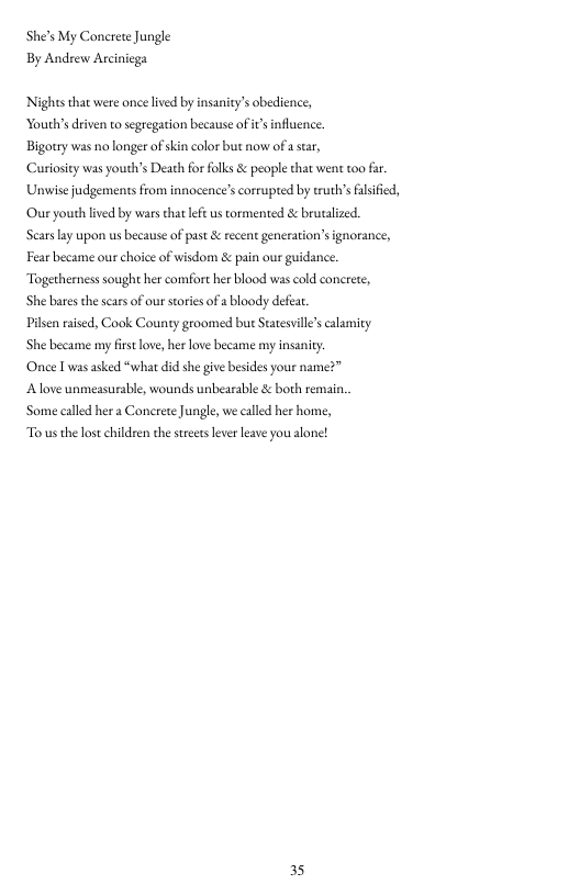 She’s My Concrete Jungle By Andrew Arciniega  Nighes that were once lived by insanity’s obedience, Yourh’s driven to segregation because of s influence  Bigotry was no longer ofskin color but now of  sear,  Curiosity was youth’s Death for folks & people that went t00 fr. Unwise judgements from innocence’s orruped by eruth’s flsified, Our youth ived by wars that lef us tormented & brutalized.  Scars ay upon us because of pas & recent generation’s ignorance, Fear became our choice of wisdom & pain our guidance. Togerhernes sought her comort her blood was cold conerete,  She bares the scas of our stories of a bloody defea.  Pilsen raised, Cook County groomed bue Satesvilles calamity  She became my frst love, her love became my insanity  ‘Once I was asked “what did she give bsides your name?”  A love unmeasurable, wounds unbearable & both remain.  Some called her a Conerete Jungle, we called her home,  To us the los chidren the sreetskever leave you alone!  35 